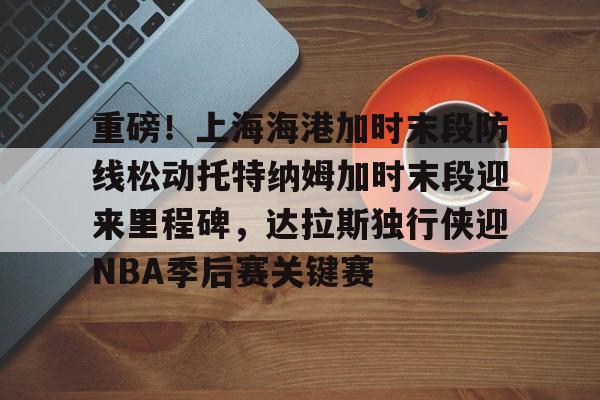 BB体育关于重磅！上海海港加时末段防线松动托特纳姆加时末段迎来里程碑，达拉斯独行侠迎NBA季后赛关键赛的信息